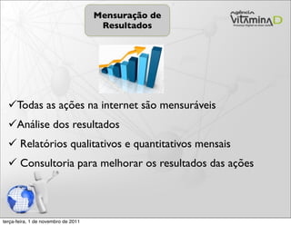 Mensuração de
                                      Resultados




  Todas as ações na internet são mensuráveis
  Análise dos resultados
   Relatórios qualitativos e quantitativos mensais
   Consultoria para melhorar os resultados das ações



terça-feira, 1 de novembro de 2011
 