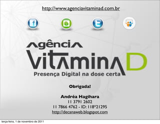 http://www.agenciavitaminad.com.br




                                             Obrigada!

                                          Andréa Hagihara
                                              11 3791 2602
                                     11 7866 4762 - ID: 118*21295
                                     http://decanaweb.blogspot.com

terça-feira, 1 de novembro de 2011
 