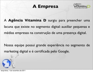 A Empresa

    A Agência Vitamina D surgiu para preencher uma
    lacuna que existe no segmento digital: auxiliar pequenas e
    médias empresas na construção de uma presença digital.


    Nossa equipe possui grande experiência no segmento de
    marketing digital e é certiﬁcada pelo Google.




terça-feira, 1 de novembro de 2011
 