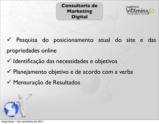 Consultoria de
                                       Marketing
                                        Digital



     Pesquisa do posicionamento atual do site e das
    propriedades online
     Identiﬁcação das necessidades e objetivos
     Planejamento objetivo e de acordo com a verba
     Mensuração de Resultados




terça-feira, 1 de novembro de 2011
 