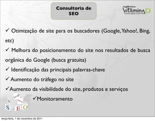 Consultoria de
                                         SEO


    Otimização de site para os buscadores (Google, Yahoo!, Bing,
   etc)
    Melhora do posicionamento do site nos resultados de busca
   orgânica do Google (busca gratuita)
    Identiﬁcação das principais palavras-chave
    Aumento do tráfego no site
   Aumento da visibilidade do site, produtos e serviços
                         Monitoramento


terça-feira, 1 de novembro de 2011
 