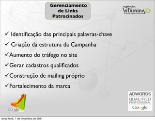 Gerenciamento
                                        de Links
                                      Patrocinados


   Identiﬁcação das principais palavras-chave
   Criação da estrutura da Campanha
  Aumento do tráfego no site
  Gerar cadastros qualiﬁcados
  Construção de mailing próprio
  Fortalecimento da marca




terça-feira, 1 de novembro de 2011
 
