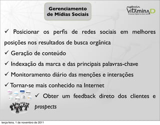Gerenciamento
                                     de Mídias Sociais


   Posicionar os perﬁs de redes sociais em melhores
  posições nos resultados de busca orgânica
   Geração de conteúdo
   Indexação da marca e das principais palavras-chave
   Monitoramento diário das menções e interações
   Tornar-se mais conhecido na Internet
                           Obter um feedback direto dos clientes e
                          prospects

terça-feira, 1 de novembro de 2011
 