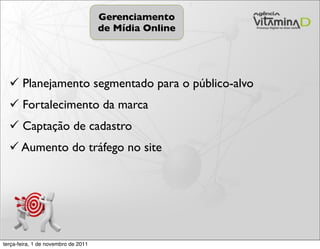 Gerenciamento
                                     de Mídia Online




   Planejamento segmentado para o público-alvo
   Fortalecimento da marca
   Captação de cadastro
   Aumento do tráfego no site




terça-feira, 1 de novembro de 2011
 