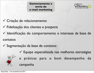 Gerenciamento e
                                         envio de
                                     e-mail marketing



   Criação de relacionamento
   Fidelização dos clientes e prospects
   Identiﬁcação do comportamento e interesse da base de
  contatos
   Segmentação da base de contatos
                          Equipe especializada nas melhores estratégias
                         e práticas para o bom desempenho da
                         campanha
terça-feira, 1 de novembro de 2011
 