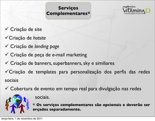 Serviços
                                     Complementares*


   Criação de site
  Criação de hotsite
   Criação de landing page
   Criação de peça de e-mail marketing
   Criação de banners, superbanners, sky e similiares
  Criação de templates para personalização dos perﬁs das redes
  sociais
   Cobertura de evento em tempo real para divulgação nas redes
                           sociais.
                         * Os serviços complementares são opcionais e deverão ser
                         orçados separadamente.

terça-feira, 1 de novembro de 2011
 