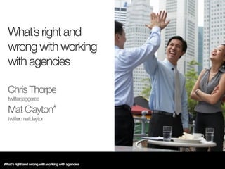 What’s right and
  wrong with working
  with agencies

  Chris Thorpe
  twitter:jaggeree

  Mat Clayton*
  twitter:matclayton




What's right and wrong with working with agencies
 
