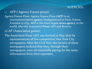 AGENCIES:
1) AFP ( Agency France press):
Agence France-Press. Agence France-Press (AFP) is an
international news agency headquartered in Paris, France.
Founded in 1835, AFP is the third largest news agency in the
world, after the Associated Press (AP) and Reuters.
2) AP (Associative press):
The Associated Press (AP) was formed in May 1846 by
representatives of five competitive New York City
newspapers. After the Civil War, the owners of these
newspapers realized that they, through their
newspapers, were all essentially paying for the same
information from their reporters.
 