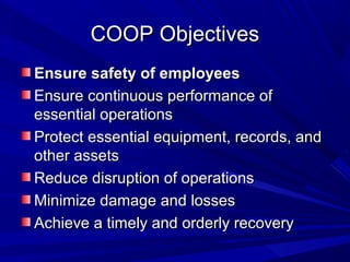 COOP Objectives
Ensure safety of employees
Ensure continuous performance of
essential operations
Protect essential equipment, records, and
other assets
Reduce disruption of operations
Minimize damage and losses
Achieve a timely and orderly recovery
 