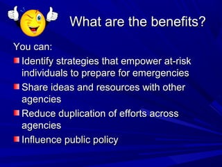 What are the benefits?
You can:
 Identify strategies that empower at-risk
 individuals to prepare for emergencies
 Share ideas and resources with other
 agencies
 Reduce duplication of efforts across
 agencies
 Influence public policy
 