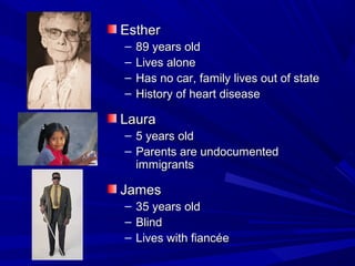 Esther
–   89 years old
–   Lives alone
–   Has no car, family lives out of state
–   History of heart disease

Laura
– 5 years old
– Parents are undocumented
  immigrants

James
–   35 years old
–   Blind
–   Lives with fiancée
 