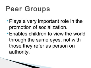 Plays a very important role in the
promotion of socialization.
Enables children to view the world
through the same eyes, not with
those they refer as person on
authority.
Peer Groups
 