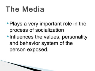 Plays a very important role in the
process of socialization
Influences the values, personality
and behavior system of the
person exposed.
The Media
 