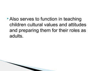  Also serves to function in teaching
children cultural values and attitudes
and preparing them for their roles as
adults.
 