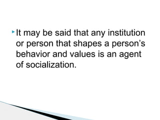 It may be said that any institution
or person that shapes a person’s
behavior and values is an agent
of socialization.
 