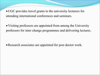 •UGC provides travel grants to the university lecturers for
attending international conferences and seminars.
•Visiting professors are appointed from among the University
professors for inter change programmes and delivering lectures.
•Research associates are appointed for post doctor work.
 