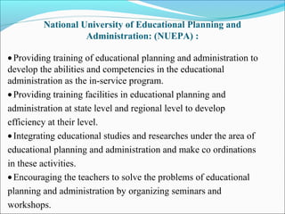 National University of Educational Planning and
Administration: (NUEPA) :
•Providing training of educational planning and administration to
develop the abilities and competencies in the educational
administration as the in-service program.
•Providing training facilities in educational planning and
administration at state level and regional level to develop
efficiency at their level.
•Integrating educational studies and researches under the area of
educational planning and administration and make co ordinations
in these activities.
•Encouraging the teachers to solve the problems of educational
planning and administration by organizing seminars and
workshops.
 
