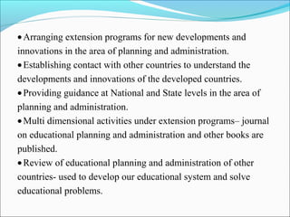 •Arranging extension programs for new developments and
innovations in the area of planning and administration.
•Establishing contact with other countries to understand the
developments and innovations of the developed countries.
•Providing guidance at National and State levels in the area of
planning and administration.
•Multi dimensional activities under extension programs– journal
on educational planning and administration and other books are
published.
•Review of educational planning and administration of other
countries- used to develop our educational system and solve
educational problems.
 