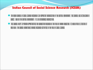 Indian Council of Social Science Research (ICSSR)
TheIndianCouncilofSocialScienceResearchisanimportantorganisationoftheCentralGovernment.Thiscouncilwasestablishedin
August,1969bytheCentralGovernment.Itisanautonomousorganisation.
Thiscouncilhelpstoprovideopportunitiesforconductingresearchinthefieldofhighereducation.Itsheadofficeissituatedat
NewDelhi.TheCouncilundertakesvariousresearchactivitiesinthefieldofsocialscience.
 