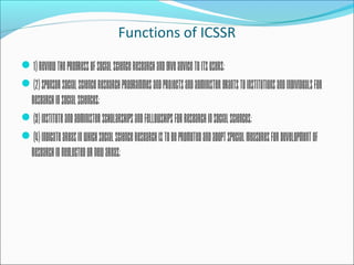 Functions of ICSSR
1)Reviewtheprogressofsocialscienceresearchandgiveadvicetoitsusers;
(2)Sponsorsocialscienceresearchprogrammesandprojectsandadministergrantstoinstitutionsandindividualsfor
researchinsocialsciences;
(3)Instituteandadministerscholarshipsandfellowshipsforresearchinsocialsciences;
(4)Indicateareasinwhichsocialscienceresearchistobepromotedandadoptspecialmeasuresfordevelopmentof
researchinneglectedornewareas;
 