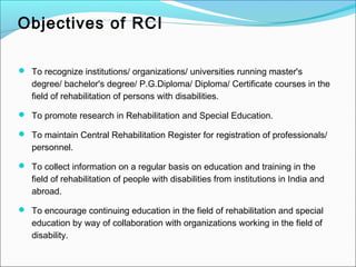 Objectives of RCI
 To recognize institutions/ organizations/ universities running master's
degree/ bachelor's degree/ P.G.Diploma/ Diploma/ Certificate courses in the
field of rehabilitation of persons with disabilities.
 To promote research in Rehabilitation and Special Education.
 To maintain Central Rehabilitation Register for registration of professionals/
personnel.
 To collect information on a regular basis on education and training in the
field of rehabilitation of people with disabilities from institutions in India and
abroad.
 To encourage continuing education in the field of rehabilitation and special
education by way of collaboration with organizations working in the field of
disability.
 