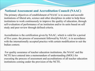 National Assessment and Accreditation Council (NAAC)
The primary objectives of establishment of NAAC is to assess and accredit
institutions of liberal arts, science and other disciplines in order to help these
institutions to work continuously to improve the quality of education, through
self-evaluation of performance of an institution and/or its units based on self
study and peer review through defined criteria.
Accreditation is the certification given by NAAC, which is valid for a period
of five years. the process of assessment followed by NAAC, is in accordance
with the internationally accepted practice with certain modification to suit the
Indian context.
For quality assurance of teacher education institutions, the NAAC and the
NCTE have entered into a memorandum of understanding (MOU) for
executing the process of assessment and accreditations of all teacher education
institutions coming under the provision of the NCTE.
 
