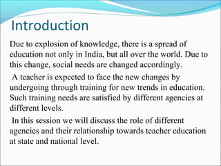 Introduction
Due to explosion of knowledge, there is a spread of
education not only in India, but all over the world. Due to
this change, social needs are changed accordingly.
A teacher is expected to face the new changes by
undergoing through training for new trends in education.
Such training needs are satisfied by different agencies at
different levels.
In this session we will discuss the role of different
agencies and their relationship towards teacher education
at state and national level.
 