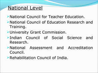 National Level
National Council for Teacher Education.
National Council of Education Research and
Training.
University Grant Commission.
Indian Council of Social Science and
Research.
National Assessment and Accreditation
Council.
Rehabilitation Council of India.
 