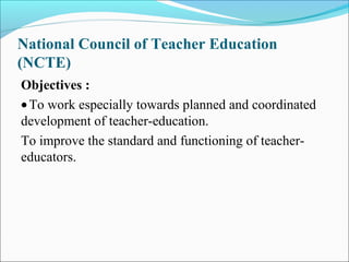 National Council of Teacher Education
(NCTE)
Objectives :
•To work especially towards planned and coordinated
development of teacher-education.
To improve the standard and functioning of teacher-
educators.
 