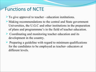 Functions of NCTE
To give approval to teacher - education institutions.
Making recommendations to the central and State government
Universities, the U.G.C and other institutions in the preparation
of plans and programmme’s in the field of teacher education.
 Coordinating and monitoring teacher education and its
development in the country.
 Preparing a guideline with regard to minimum qualifications
for the candidates to be employed as teacher- educators at
different levels.
 