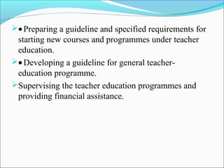 •Preparing a guideline and specified requirements for
starting new courses and programmes under teacher
education.
•Developing a guideline for general teacher-
education programme.
Supervising the teacher education programmes and
providing financial assistance.
 