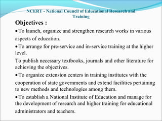 NCERT - National Council of Educational Research and
Training
Objectives :
•To launch, organize and strengthen research works in various
aspects of education.
•To arrange for pre-service and in-service training at the higher
level.
To publish necessary textbooks, journals and other literature for
achieving the objectives.
•To organize extension centers in training institutes with the
cooperation of state governments and extend facilities pertaining
to new methods and technologies among them.
•To establish a National Institute of Education and manage for
the development of research and higher training for educational
administrators and teachers.
 