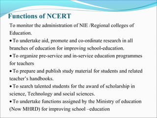 Functions of NCERT
To monitor the administration of NIE /Regional colleges of
Education.
•To undertake aid, promote and co-ordinate research in all
branches of education for improving school-education.
•To organize pre-service and in-service education programmes
for teachers
•To prepare and publish study material for students and related
teacher’s handbooks.
•To search talented students for the award of scholarship in
science, Technology and social sciences.
•To undertake functions assigned by the Ministry of education
(Now MHRD) for improving school –education
 