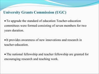University Grants Commission (UGC)
•To upgrade the standard of education Teacher-education
committees were formed consisting of seven members for two
years duration.
•It provides awareness of new innovations and research in
teacher-education.
•The national fellowship and teacher fellowship are granted for
encouraging research and teaching work.
 