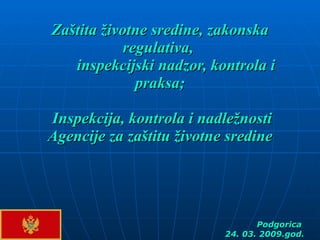 Zaštita životne sredine, zakonska   regulativa,  inspekcijski nadzor, kontrola i praksa ;   Inspekcija, kontrola i nadležnosti Agencije za zaštitu životne sredine Podgorica  24. 03. 2009.god. 