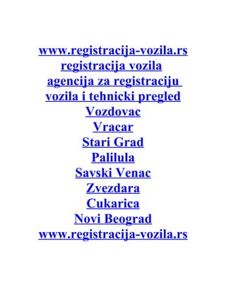 www.registracija-vozila.rs
   registracija vozila
 agencija za registraciju
 vozila i tehnicki pregled
         Vozdovac
           Vracar
        Stari Grad
           Palilula
      Savski Venac
         Zvezdara
         Cukarica
      Novi Beograd
www.registracija-vozila.rs
 