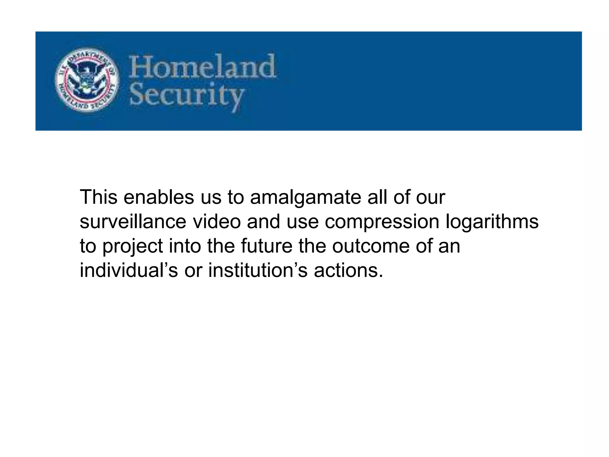 This enables us to amalgamate all of our
surveillance video and use compression logarithms
to project into the future the outcome of an
individual’s or institution’s actions.
 