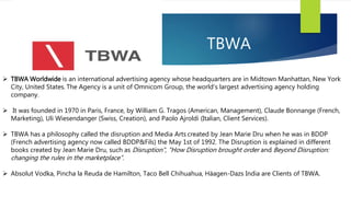 TBWA
 TBWA Worldwide is an international advertising agency whose headquarters are in Midtown Manhattan, New York
City, United States. The Agency is a unit of Omnicom Group, the world's largest advertising agency holding
company.
 It was founded in 1970 in Paris, France, by William G. Tragos (American, Management), Claude Bonnange (French,
Marketing), Uli Wiesendanger (Swiss, Creation), and Paolo Ajroldi (Italian, Client Services).
 TBWA has a philosophy called the disruption and Media Arts created by Jean Marie Dru when he was in BDDP
(French advertising agency now called BDDP&Fils) the May 1st of 1992. The Disruption is explained in different
books created by Jean Marie Dru, such as Disruption", "How Disruption brought order and Beyond Disruption:
changing the rules in the marketplace”.
 Absolut Vodka, Pincha la Reuda de Hamilton, Taco Bell Chihuahua, Häagen-Dazs India are Clients of TBWA.
 