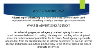 WHAT IS ADVERSITING?
Advertising (or advertizing) is a form of market communication used
to promote or sell something, usually a business's product or service.
WHAT IS ADVERTISING AGENCY?
An advertising agency or ad agency or advert agency is a service
based business dedicated to creating, planning, and handling advertising (and
sometimes other forms of promotion) for its clients. An ad agency is generally
independent from the client (it may be an internal department or even an internal
agency) and provides an outside point of view to the effort of selling the client's
products or services.
 