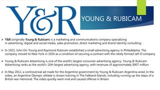 YOUNG & RUBICAM
 Y&R (originally Young & Rubicam) is a marketing and communications company specializing
in advertising, digital and social media, sales promotion, direct marketing and brand identity consulting.
 In 1923, John Orr Young and Raymond Rubicam established a small advertising agency in Philadelphia. The
company moved to New York in 1926 as a condition of securing a contract with the newly formed Jell-O company
 Young & Rubicam Advertising is one of the world's largest consumer advertising agency. Young & Rubicam
Advertising ranks as the world's 10th largest advertising agency, with revenues of approximately $907 million.
 In May 2012, a controversial ad made for the Argentine government by Young & Rubicam Argentina aired. In the
video, an Argentine Olympic athlete is shown training in The Falkland Islands, including running up the steps of a
British war memorial. The video quickly went viral and caused offense in Britain.
 