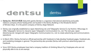 dentsu
 Dentsu Inc. (株式会社電通 Kabushiki-gaisha Dentsū) is a Japanese international advertising and public
relations company whose headquarters are located in the Dentsu Building in the Shiodome district
of Minato,Tokyo. It is the parent company of Dentsu Aegis Network.
 Dentsu was originally established as Japan Advertising Ltd. and Telegraphic Service Co. by Hoshiro Mitsunaga. In
1906, Telegraphic Service Co. became Japan Telegraphic Communication Co., Ltd. The next year, Japan
Advertising Ltd. merged with Japan Telegraphic Communication Co., Ltd. to create advertising and communications
operations.
 In March 2011, Dentsu formed an official partnership with Facebook to help develop Facebook pages, Facebook ads,
and marketing strategies in general. The partnership also provides Dentsu with premium advertising space on
Facebook.
 Since 1925 Dentsu employees have had a company tradition of climbing Mount Fuji. Employees who are not
physically able to do so are exempt.
 