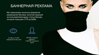 От 600 до 10 000
переходов на ваш сайт
300 000 показов в
рубрике и
1 000 000 показов на
сайте
Мы предлагаем несколько форматов
размещения баннера, включая ездящий
за пользователем вдоль статьи баннер,
который повышает CTR до 0,3%.
БАННЕРНАЯ РЕКЛАМА
 