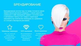 100% внимания
Вы не конкурируете за
внимание читателя с
другими. Вся площадь
брендирования
отведена под вас.
Максимум переходов
СTR = 1%. То есть при
1 000 000 показов
(месяц размещения) вы
получите до 10 000
переходов
Brand awareness
Не увидеть рекламу
просто невозможно. Не
запомнить
подсознательно -
сложно
Брендирование многие годы по праву считается самой
эффективной рекламой (недаром, и самой дорогой),
совмещая в себе имиджевый эффект (читатели видят
и запоминают бренд и его товар) и гарантируя
максимальное количество переходов (по сравнению
со статьей и баннерной рекламой).
БРЕНДИРОВАНИЕ
 