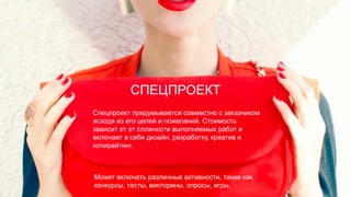 Может включать различные активности, такие как
конкурсы, тесты, викторины, опросы, игры.
СПЕЦПРОЕКТ
Спецпроект придумывается совместно с заказчиком
исходя из его целей и пожеланий. Стоимость
зависит от от сложности выполняемых работ и
включает в себя дизайн, разработку, креатив и
копирайтинг.
 