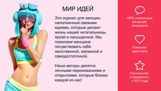 МИР ИДЕЙ
100% уникальные
авторские
материалы
Лояльная
аудитория
Постоянство
и надежность
с 2012 года
Это журнал для женщин,
наполненный свежими
идеями, которые делают
жизнь нашей читательницы
яркой и насыщенной. Мы
помогаем женщине
почувствовать себя
женственной, желанной и
самодостаточной.
Наши авторы делятся
личными переживаниями и
открытиями, которые близки
каждой из нас!
 