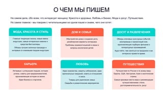 МОДА, КРАСОТА И СТИЛЬ
Главные тенденции сезона, новые имена
индустрии, самые интересные новинки и
средства-бестселлеры.
Обзоры лучших салонных процедур и
интервью со знаковыми людьми индустрии
О ЧЕМ МЫ ПИШЕМ
На самом деле, обо всем, что интересует женщину: Красота и здоровье, Любовь и бизнес, Мода и досуг, Путешествия.
Но самое главное - мы говорим с читательницами на одном языке и знаем, чего они хотят:
КАРЬЕРА
Интервью с успешными людьми, истории
успеха, советы для предпринимателей,
вдохновляющие истории из жизни.
Идеи бизнеса и стартапов.
ДОМ И СЕМЬЯ
Обустройство дома и создание уюта,
дизайнерские варианты интерьера.
Проблемы взаимоотношений в семье и
вопросы воспитания детей.
ЛЮБОВЬ
Идеи знакомства, секреты соблазнения, идеи
оригинальных свиданий, советы в отношениях
и сексе.
Товары для укрепления семьи.
Свадьбы и романтические мероприятия.
ДОСУГ И РАЗВЛЕЧЕНИЯ
Обзоры ключевых культурных событий,
кинопремьер и презентаций книг,
вдохновляющие подборки фильмов и
литературных произведений.
Куда пойти, чем заняться на праздники и как
интересно провести время.
ПУТЕШЕСТВИЯ
Путешествия по России и по всему миру:
Европа, США, Австралия, Азия и экзотические
страны.
Самые красивые места мира и рекомендации
путешественникам: отели,
достопримечательности, досуг.
 