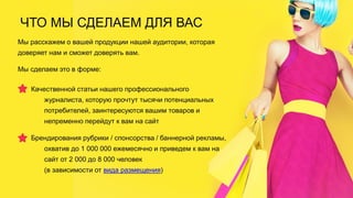 ЧТО МЫ СДЕЛАЕМ ДЛЯ ВАС
Мы расскажем о вашей продукции нашей аудитории, которая
доверяет нам и сможет доверять вам.
Мы сделаем это в форме:
Качественной статьи нашего профессионального
журналиста, которую прочтут тысячи потенциальных
потребителей, заинтересуются вашим товаров и
непременно перейдут к вам на сайт
Брендирования рубрики / спонсорства / баннерной рекламы,
охватив до 1 000 000 ежемесячно и приведем к вам на
сайт от 2 000 до 8 000 человек
(в зависимости от вида размещения)
 