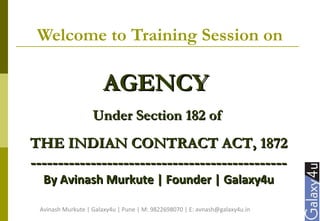 Welcome to Training Session on
AGENCYAGENCY
Under Section 182 ofUnder Section 182 of
THE INDIAN CONTRACT ACT, 1872THE INDIAN CONTRACT ACT, 1872
----------------------------------------------------------------------------------------------
By Avinash Murkute | Founder | Galaxy4uBy Avinash Murkute | Founder | Galaxy4u
Avinash Murkute | Galaxy4u | Pune | M: 9822698070 | E: avnash@galaxy4u.in
 