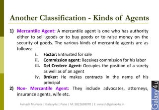 Another Classification - Kinds of Agents
1) Mercantile Agent: A mercantile agent is one who has authority
either to sell goods or to buy goods or to raise money on the
security of goods. The various kinds of mercantile agents are as
follows:
i. Factor: Entrusted for sale
ii. Commission agent: Receives commission for his labor
iii. Del Credere Agent: Occupies the position of a surety
as well as of an agent
iv. Broker: He makes contracts in the name of his
principal
2) Non- Mercantile Agent: They include advocates, attorneys,
insurance agents, wife etc.
Avinash Murkute | Galaxy4u | Pune | M: 9822698070 | E: avnash@galaxy4u.in
 
