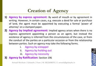 Creation of Agency
1) Agency by express agreement: By word of mouth or by agreement in
writing. However, in certain cases, e.g. execute a deed for sale or purchase
of land, the agent must be appointed by executing a formal ‘power of
attorney’ on a stamped paper.
2) Agency by implied agreement: Implied agency arises when there is no
express agreement appointing a person as an agent, but instead the
existence of agency is inferred from the circumstances of the case, or from
the conduct of the parties on a particular occasion or from the relationship
between parties. Such an agency may take the following forms.
i. Agency by estoppel
ii. Agency by holding out
iii. Agency by necessity
3) Agency by Ratification: Section 196
Avinash Murkute | Galaxy4u | Pune | M: 9822698070 | E: avnash@galaxy4u.in
 